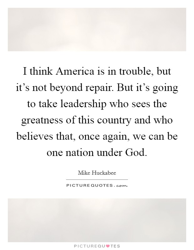 I think America is in trouble, but it’s not beyond repair. But it’s going to take leadership who sees the greatness of this country and who believes that, once again, we can be one nation under God Picture Quote #1