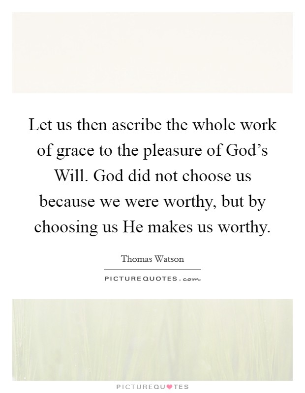 Let us then ascribe the whole work of grace to the pleasure of God’s Will. God did not choose us because we were worthy, but by choosing us He makes us worthy Picture Quote #1