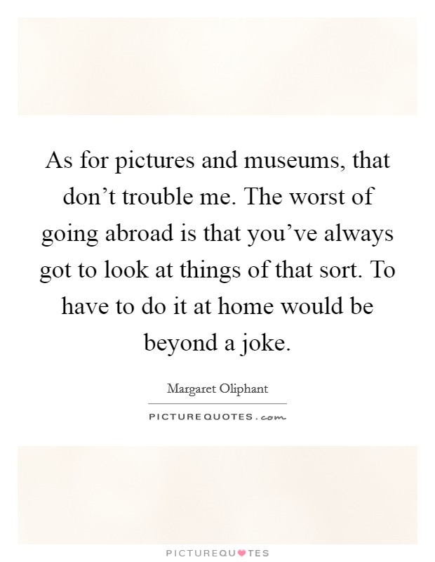 As for pictures and museums, that don't trouble me. The worst of going abroad is that you've always got to look at things of that sort. To have to do it at home would be beyond a joke. Picture Quote #1