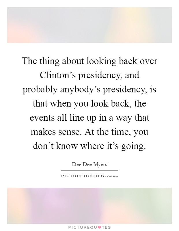 The thing about looking back over Clinton’s presidency, and probably anybody’s presidency, is that when you look back, the events all line up in a way that makes sense. At the time, you don’t know where it’s going Picture Quote #1