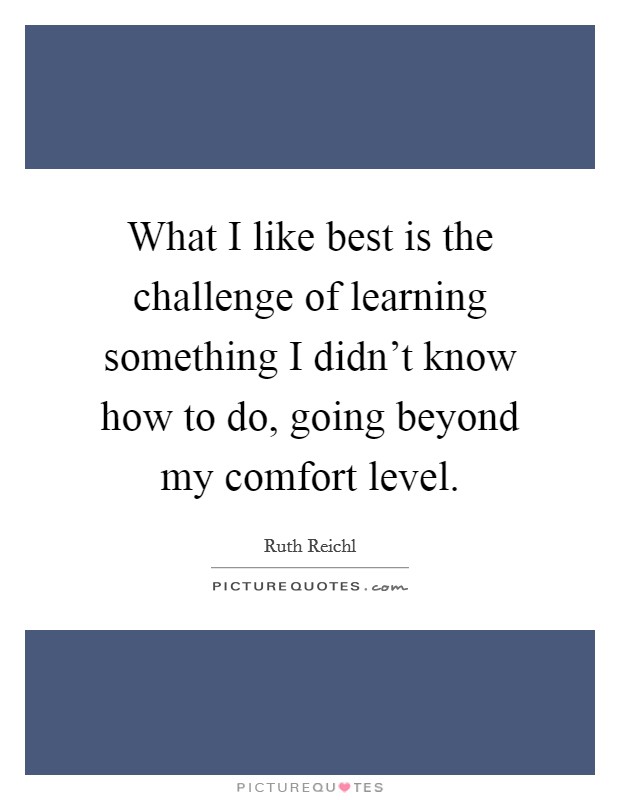 What I like best is the challenge of learning something I didn’t know how to do, going beyond my comfort level Picture Quote #1