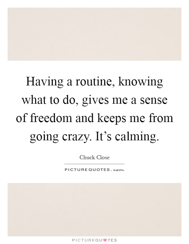 Having a routine, knowing what to do, gives me a sense of freedom and keeps me from going crazy. It’s calming Picture Quote #1