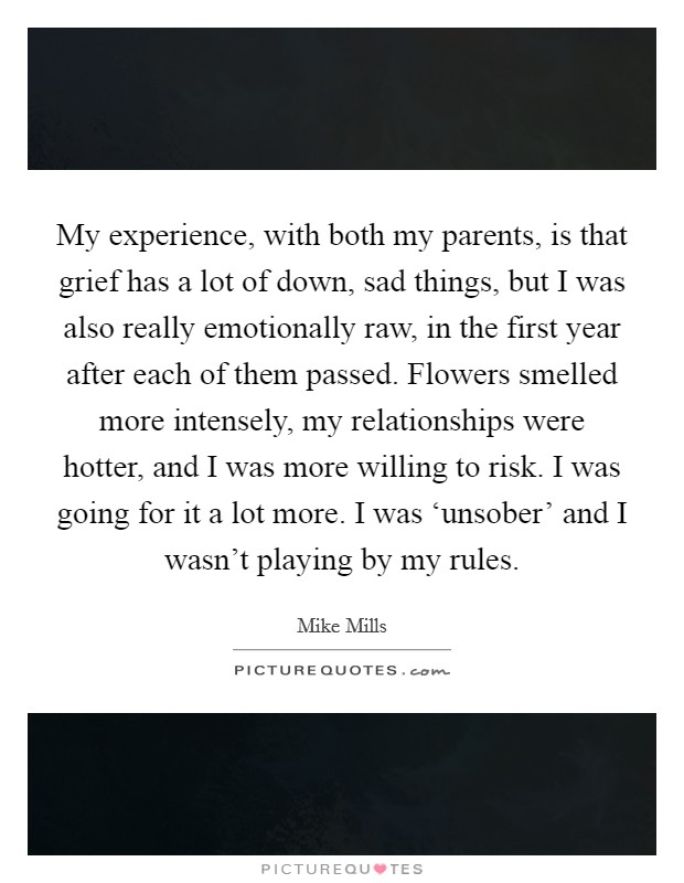 My experience, with both my parents, is that grief has a lot of down, sad things, but I was also really emotionally raw, in the first year after each of them passed. Flowers smelled more intensely, my relationships were hotter, and I was more willing to risk. I was going for it a lot more. I was ‘unsober’ and I wasn’t playing by my rules Picture Quote #1