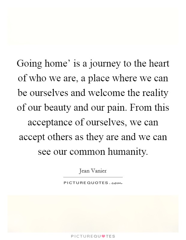 Going home’ is a journey to the heart of who we are, a place where we can be ourselves and welcome the reality of our beauty and our pain. From this acceptance of ourselves, we can accept others as they are and we can see our common humanity Picture Quote #1