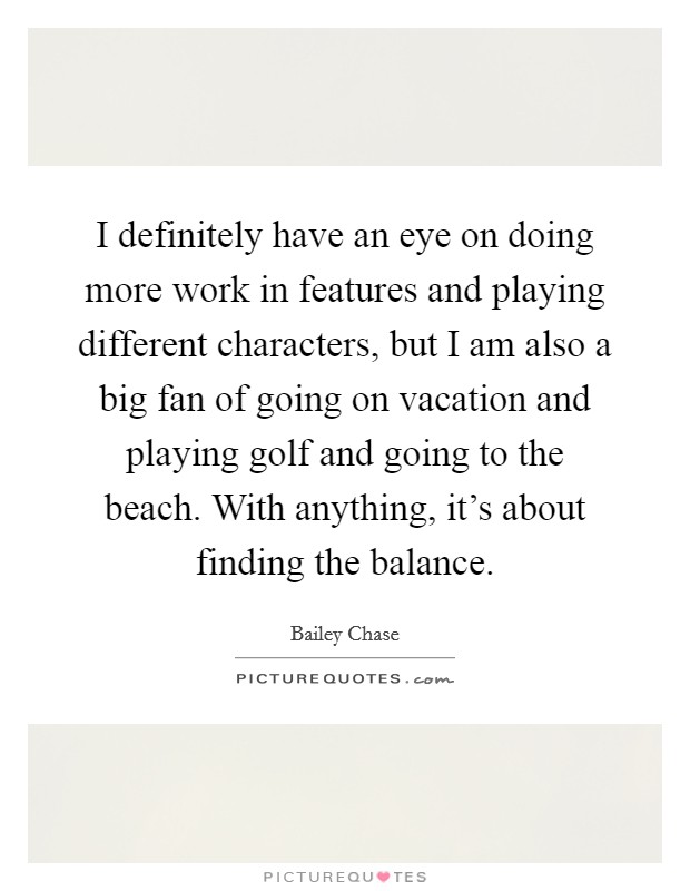 I definitely have an eye on doing more work in features and playing different characters, but I am also a big fan of going on vacation and playing golf and going to the beach. With anything, it’s about finding the balance Picture Quote #1