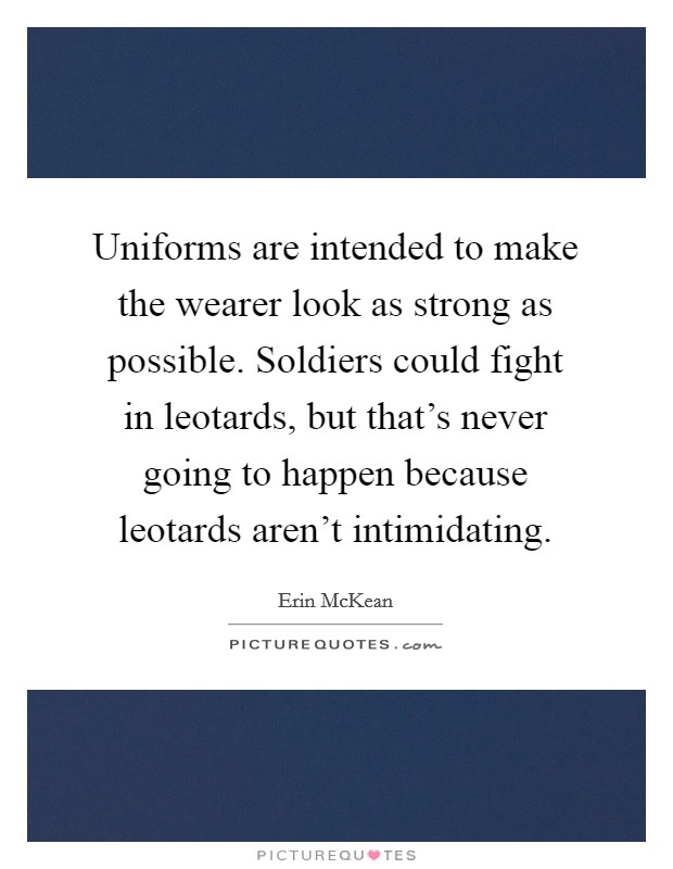 Uniforms are intended to make the wearer look as strong as possible. Soldiers could fight in leotards, but that’s never going to happen because leotards aren’t intimidating Picture Quote #1