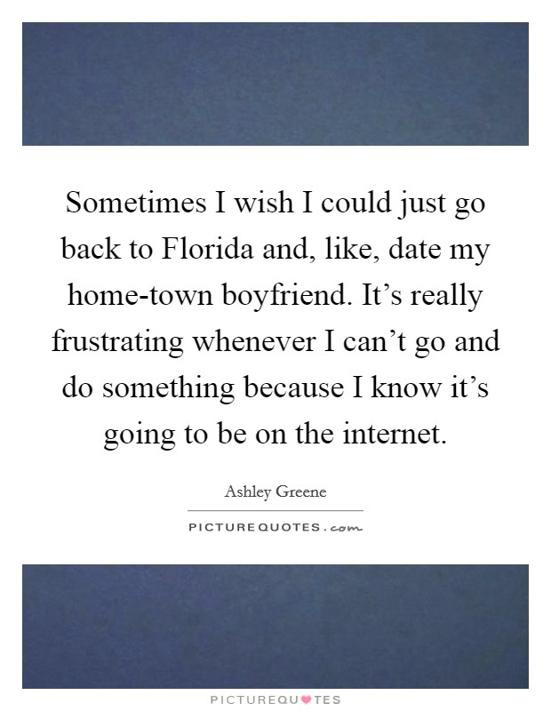 Sometimes I wish I could just go back to Florida and, like, date my home-town boyfriend. It’s really frustrating whenever I can’t go and do something because I know it’s going to be on the internet Picture Quote #1