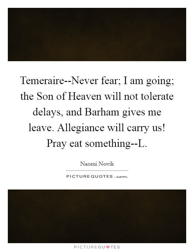 Temeraire--Never fear; I am going; the Son of Heaven will not tolerate delays, and Barham gives me leave. Allegiance will carry us! Pray eat something--L Picture Quote #1
