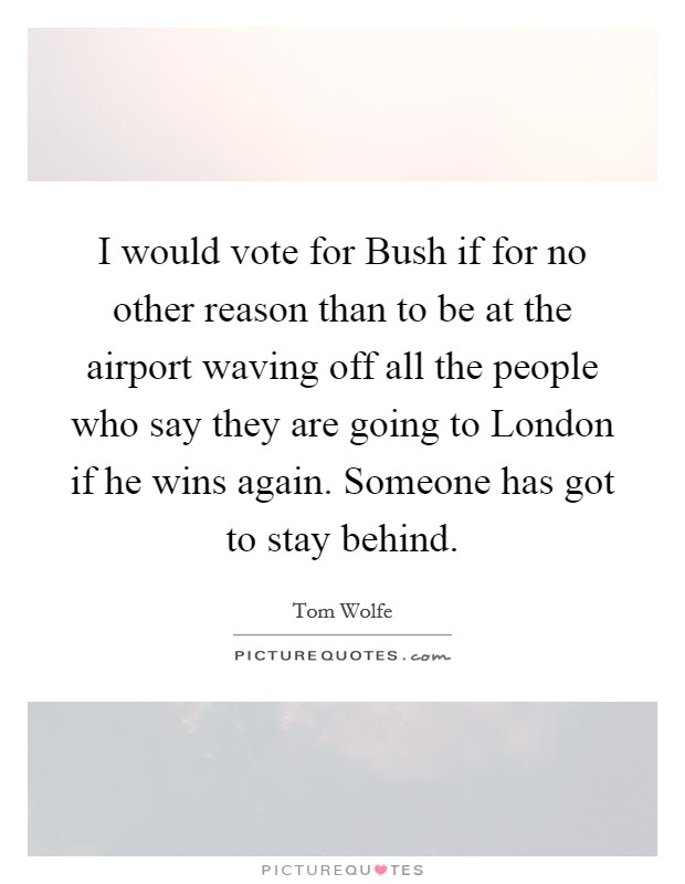 I would vote for Bush if for no other reason than to be at the airport waving off all the people who say they are going to London if he wins again. Someone has got to stay behind Picture Quote #1