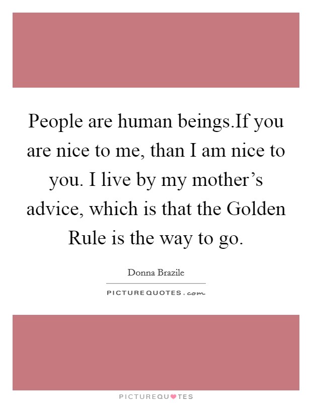 People are human beings.If you are nice to me, than I am nice to you. I live by my mother’s advice, which is that the Golden Rule is the way to go Picture Quote #1