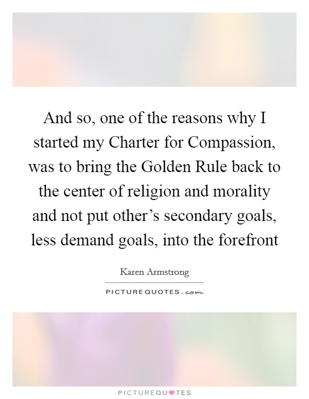 And so, one of the reasons why I started my Charter for Compassion, was to bring the Golden Rule back to the center of religion and morality and not put other’s secondary goals, less demand goals, into the forefront Picture Quote #1