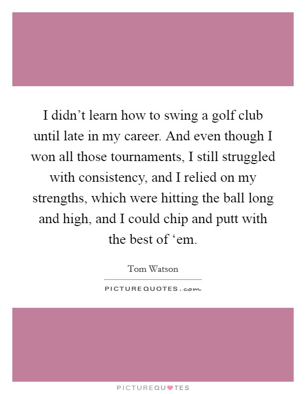 I didn’t learn how to swing a golf club until late in my career. And even though I won all those tournaments, I still struggled with consistency, and I relied on my strengths, which were hitting the ball long and high, and I could chip and putt with the best of ‘em Picture Quote #1