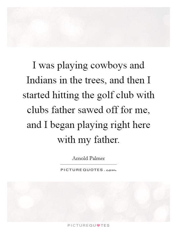 I was playing cowboys and Indians in the trees, and then I started hitting the golf club with clubs father sawed off for me, and I began playing right here with my father Picture Quote #1