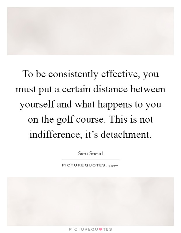 To be consistently effective, you must put a certain distance between yourself and what happens to you on the golf course. This is not indifference, it’s detachment Picture Quote #1
