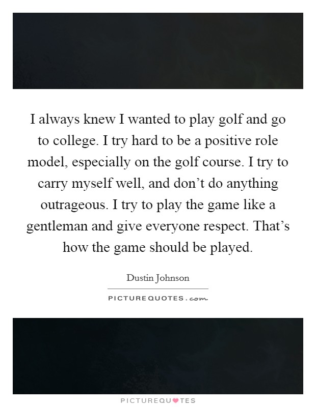 I always knew I wanted to play golf and go to college. I try hard to be a positive role model, especially on the golf course. I try to carry myself well, and don’t do anything outrageous. I try to play the game like a gentleman and give everyone respect. That’s how the game should be played Picture Quote #1