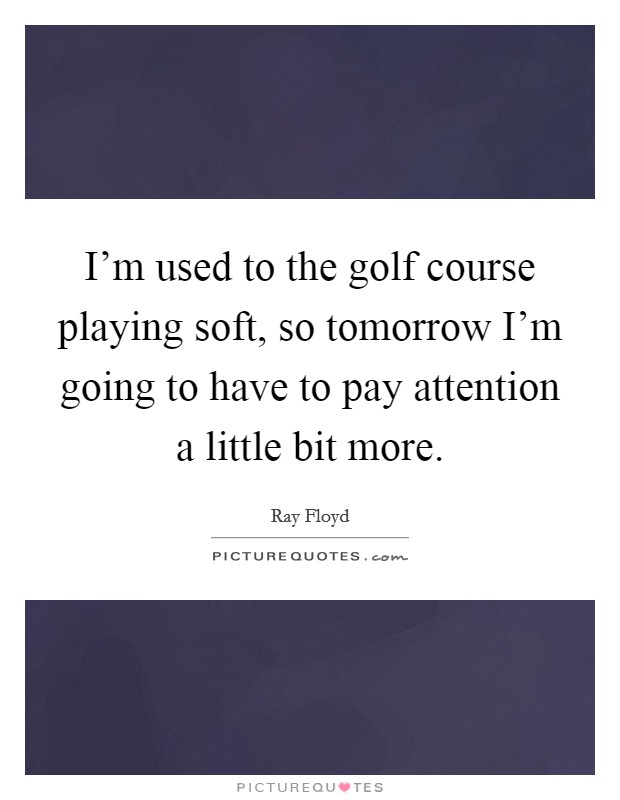 I’m used to the golf course playing soft, so tomorrow I’m going to have to pay attention a little bit more Picture Quote #1