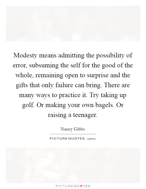 Modesty means admitting the possibility of error, subsuming the self for the good of the whole, remaining open to surprise and the gifts that only failure can bring. There are many ways to practice it. Try taking up golf. Or making your own bagels. Or raising a teenager Picture Quote #1