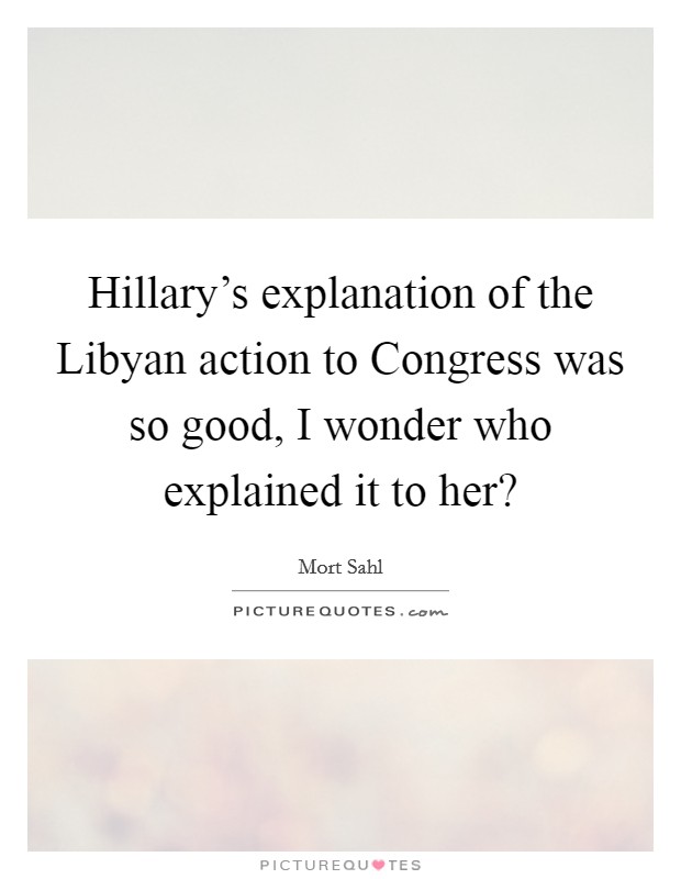 Hillary’s explanation of the Libyan action to Congress was so good, I wonder who explained it to her? Picture Quote #1