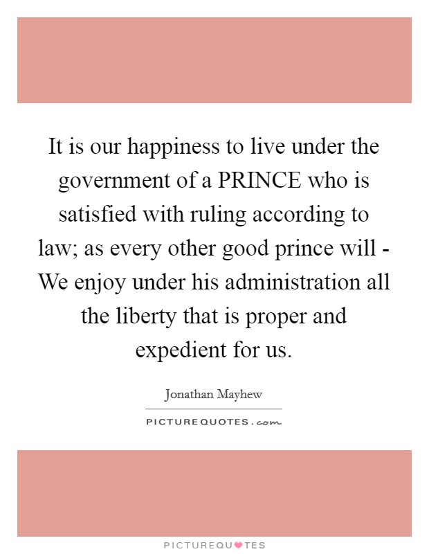 It is our happiness to live under the government of a PRINCE who is satisfied with ruling according to law; as every other good prince will - We enjoy under his administration all the liberty that is proper and expedient for us Picture Quote #1
