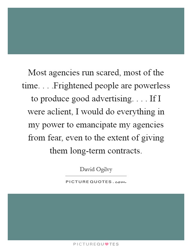 Most agencies run scared, most of the time. . . .Frightened people are powerless to produce good advertising. . . . If I were aclient, I would do everything in my power to emancipate my agencies from fear, even to the extent of giving them long-term contracts Picture Quote #1