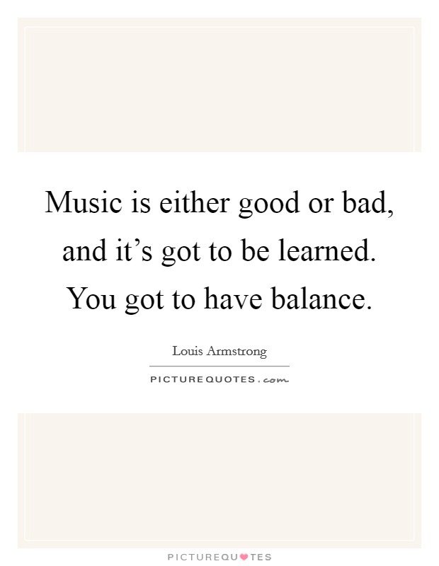 Music is either good or bad, and it’s got to be learned. You got to have balance Picture Quote #1