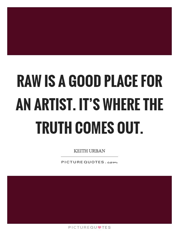 Raw is a good place for an artist. It's where the truth ...
