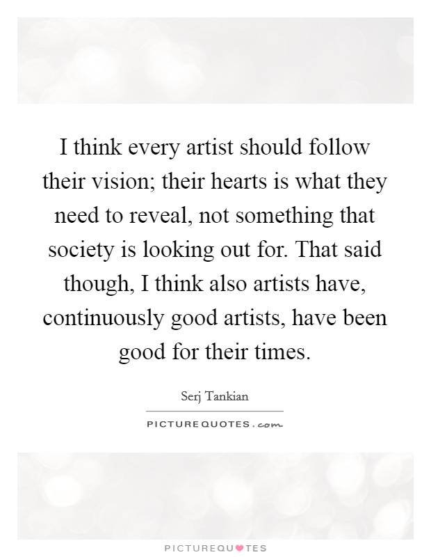I think every artist should follow their vision; their hearts is what they need to reveal, not something that society is looking out for. That said though, I think also artists have, continuously good artists, have been good for their times Picture Quote #1