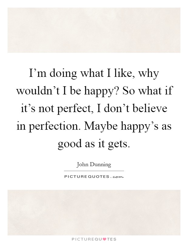 I'm doing what I like, why wouldn't I be happy? So what if it's not perfect, I don't believe in perfection. Maybe happy's as good as it gets. Picture Quote #1