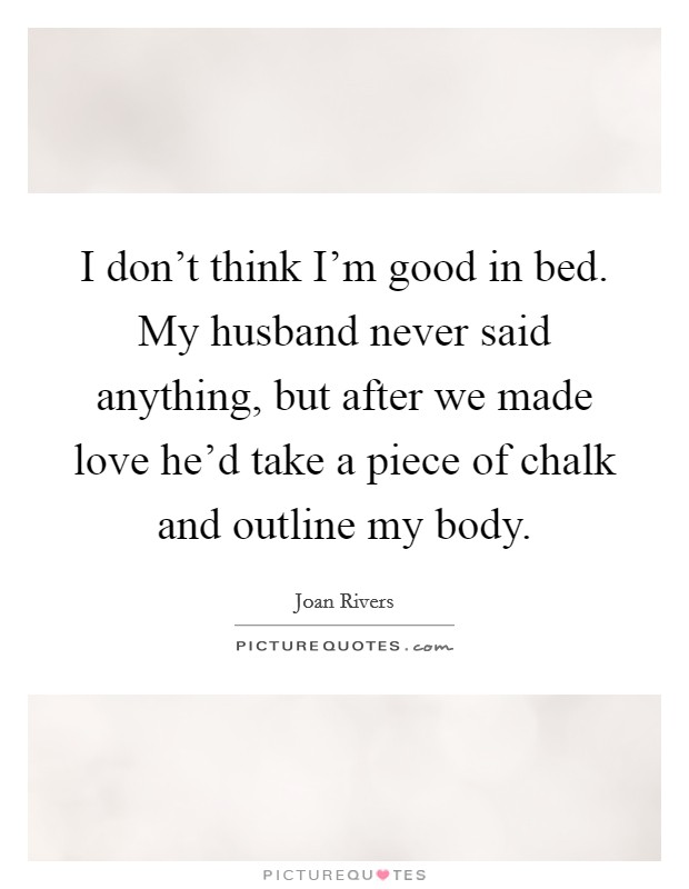 I don’t think I’m good in bed. My husband never said anything, but after we made love he’d take a piece of chalk and outline my body Picture Quote #1