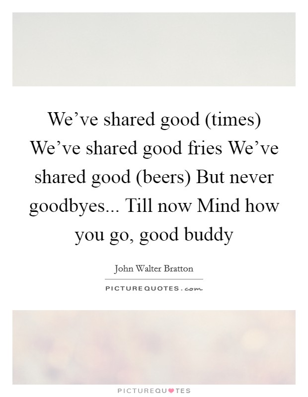 We’ve shared good (times) We’ve shared good fries We’ve shared good (beers) But never goodbyes... Till now Mind how you go, good buddy Picture Quote #1