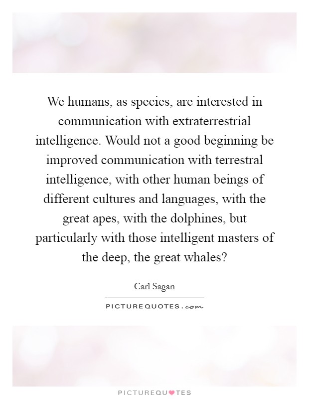 We humans, as species, are interested in communication with extraterrestrial intelligence. Would not a good beginning be improved communication with terrestral intelligence, with other human beings of different cultures and languages, with the great apes, with the dolphines, but particularly with those intelligent masters of the deep, the great whales? Picture Quote #1