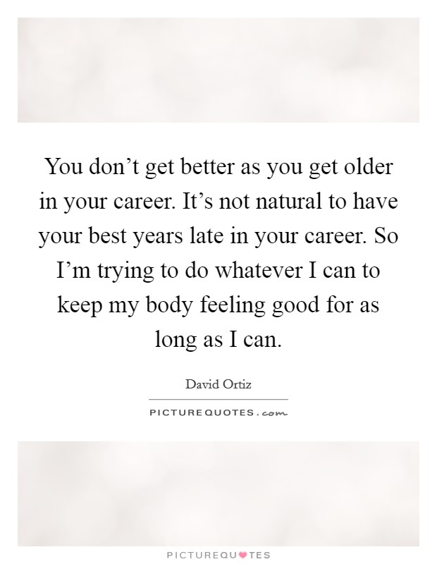 You don't get better as you get older in your career. It's not natural to have your best years late in your career. So I'm trying to do whatever I can to keep my body feeling good for as long as I can. Picture Quote #1