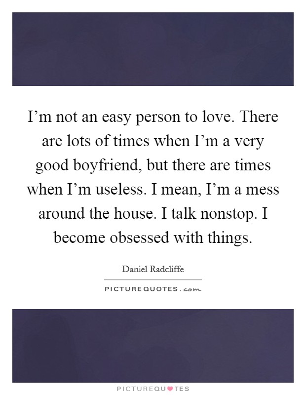 I’m not an easy person to love. There are lots of times when I’m a very good boyfriend, but there are times when I’m useless. I mean, I’m a mess around the house. I talk nonstop. I become obsessed with things Picture Quote #1