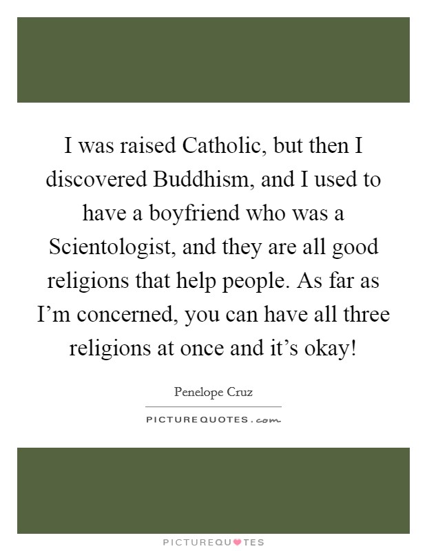 I was raised Catholic, but then I discovered Buddhism, and I used to have a boyfriend who was a Scientologist, and they are all good religions that help people. As far as I’m concerned, you can have all three religions at once and it’s okay! Picture Quote #1