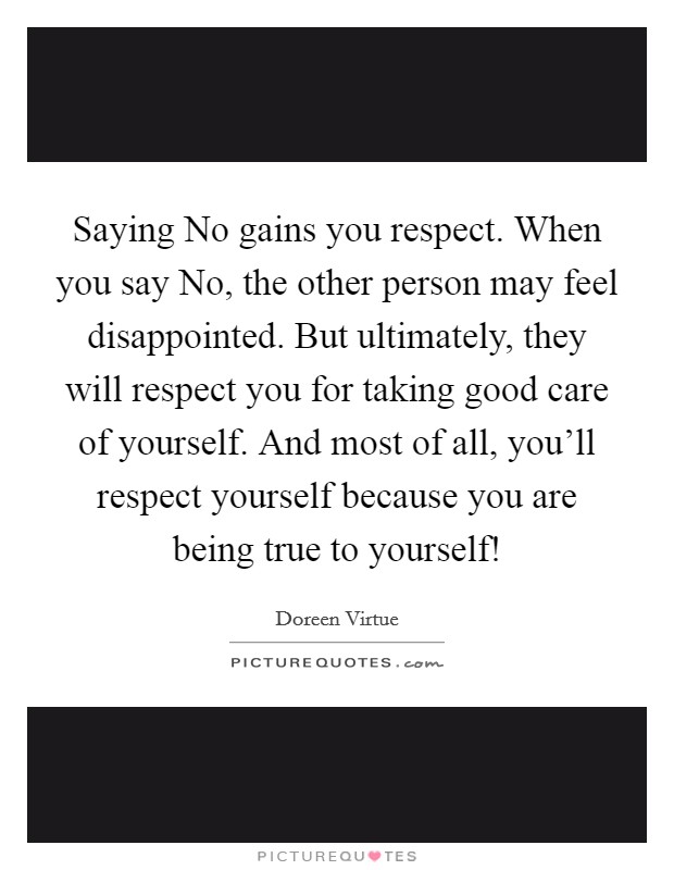 Saying No gains you respect. When you say No, the other person may feel disappointed. But ultimately, they will respect you for taking good care of yourself. And most of all, you’ll respect yourself because you are being true to yourself! Picture Quote #1