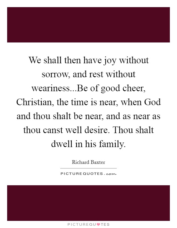 We shall then have joy without sorrow, and rest without weariness...Be of good cheer, Christian, the time is near, when God and thou shalt be near, and as near as thou canst well desire. Thou shalt dwell in his family Picture Quote #1