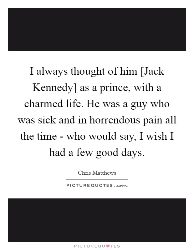 I always thought of him [Jack Kennedy] as a prince, with a charmed life. He was a guy who was sick and in horrendous pain all the time - who would say, I wish I had a few good days Picture Quote #1