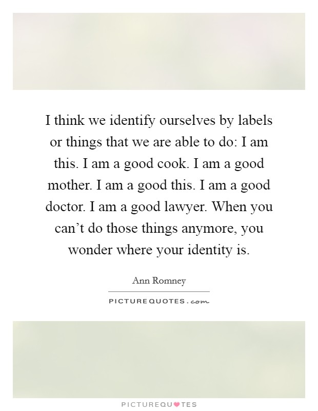 I think we identify ourselves by labels or things that we are able to do: I am this. I am a good cook. I am a good mother. I am a good this. I am a good doctor. I am a good lawyer. When you can’t do those things anymore, you wonder where your identity is Picture Quote #1