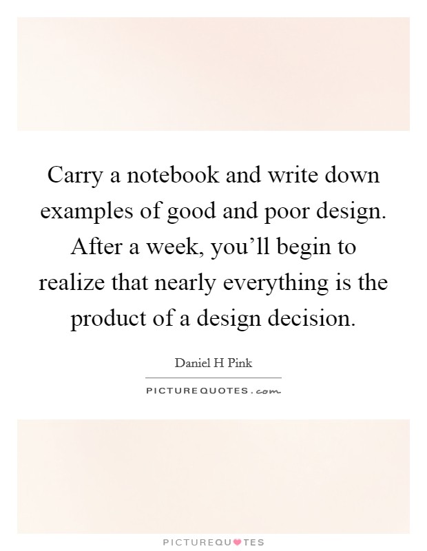 Carry a notebook and write down examples of good and poor design. After a week, you’ll begin to realize that nearly everything is the product of a design decision Picture Quote #1