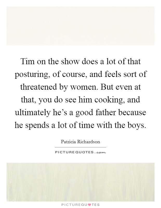 Tim on the show does a lot of that posturing, of course, and feels sort of threatened by women. But even at that, you do see him cooking, and ultimately he’s a good father because he spends a lot of time with the boys Picture Quote #1
