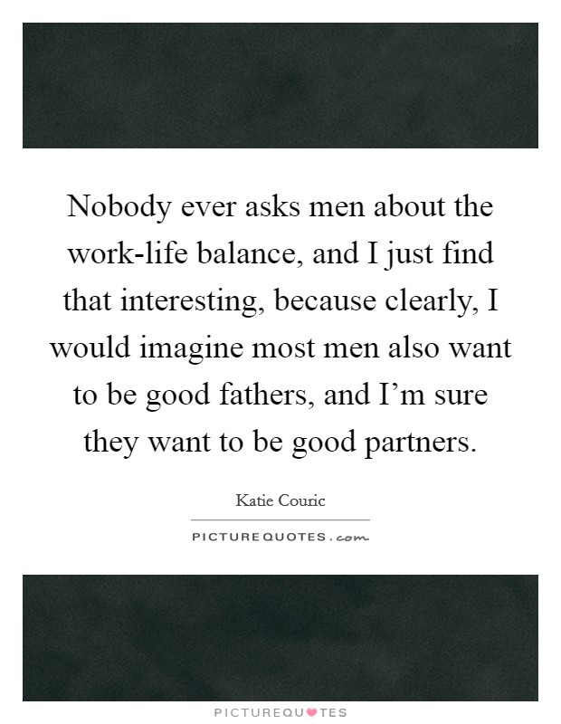 Nobody ever asks men about the work-life balance, and I just find that interesting, because clearly, I would imagine most men also want to be good fathers, and I’m sure they want to be good partners Picture Quote #1