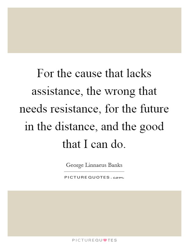 For the cause that lacks assistance, the wrong that needs resistance, for the future in the distance, and the good that I can do Picture Quote #1
