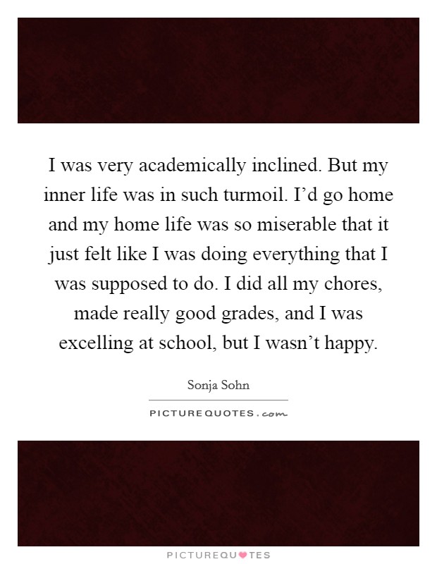 I was very academically inclined. But my inner life was in such turmoil. I’d go home and my home life was so miserable that it just felt like I was doing everything that I was supposed to do. I did all my chores, made really good grades, and I was excelling at school, but I wasn’t happy Picture Quote #1