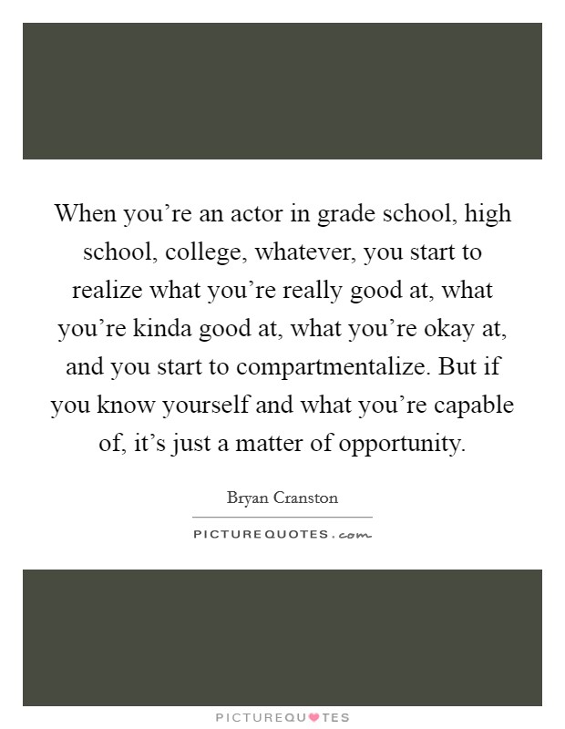 When you’re an actor in grade school, high school, college, whatever, you start to realize what you’re really good at, what you’re kinda good at, what you’re okay at, and you start to compartmentalize. But if you know yourself and what you’re capable of, it’s just a matter of opportunity Picture Quote #1