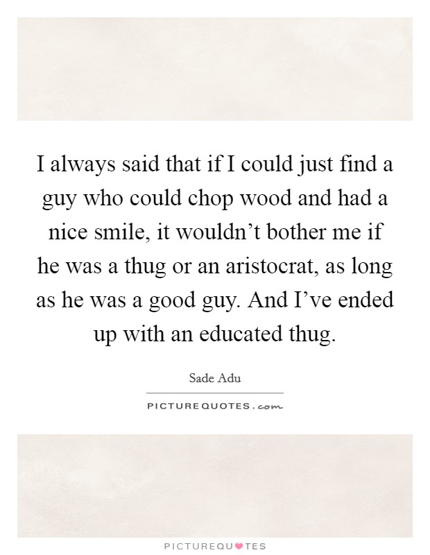I always said that if I could just find a guy who could chop wood and had a nice smile, it wouldn't bother me if he was a thug or an aristocrat, as long as he was a good guy. And I've ended up with an educated thug. Picture Quote #1