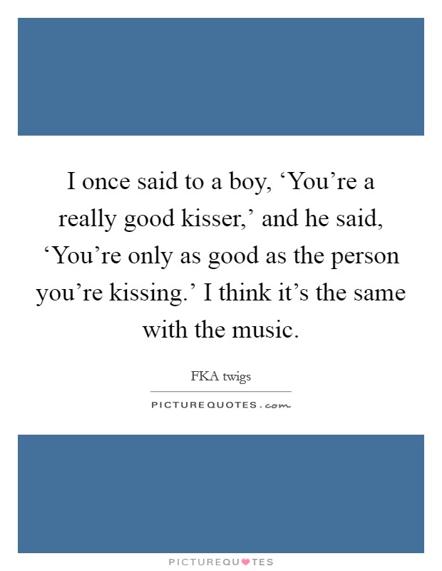 I once said to a boy, ‘You’re a really good kisser,’ and he said, ‘You’re only as good as the person you’re kissing.’ I think it’s the same with the music Picture Quote #1