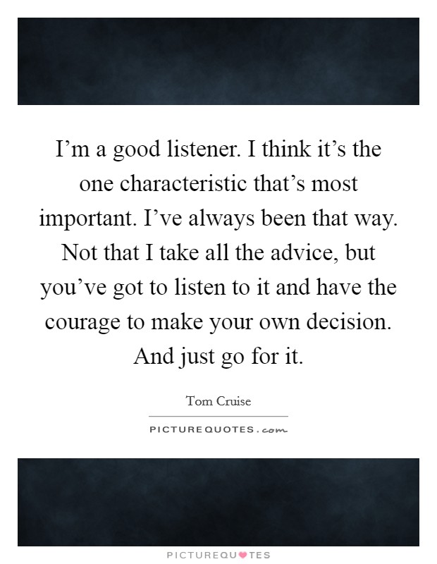 I’m a good listener. I think it’s the one characteristic that’s most important. I’ve always been that way. Not that I take all the advice, but you’ve got to listen to it and have the courage to make your own decision. And just go for it Picture Quote #1