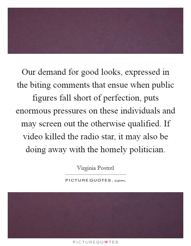 Our demand for good looks, expressed in the biting comments that ensue when public figures fall short of perfection, puts enormous pressures on these individuals and may screen out the otherwise qualified. If video killed the radio star, it may also be doing away with the homely politician. Picture Quote #1