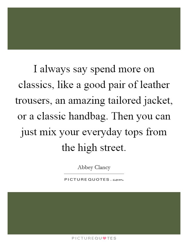 I always say spend more on classics, like a good pair of leather trousers, an amazing tailored jacket, or a classic handbag. Then you can just mix your everyday tops from the high street. Picture Quote #1