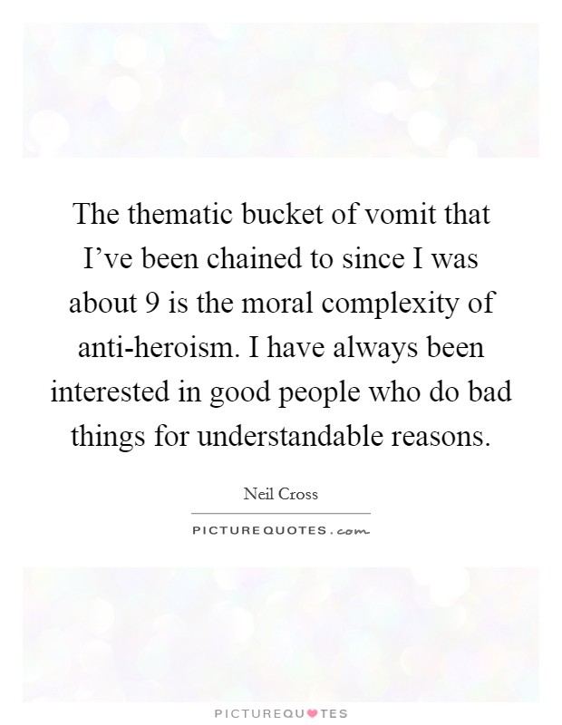 The thematic bucket of vomit that I’ve been chained to since I was about 9 is the moral complexity of anti-heroism. I have always been interested in good people who do bad things for understandable reasons Picture Quote #1